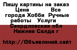 Пишу картины на заказ › Цена ­ 6 000 - Все города Хобби. Ручные работы » Услуги   . Свердловская обл.,Нижняя Салда г.